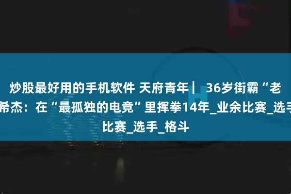 炒股最好用的手机软件 天府青年 ▏36岁街霸“老将”曾希杰：在“最孤独的电竞”里挥拳14年_业余比赛_选手_格斗