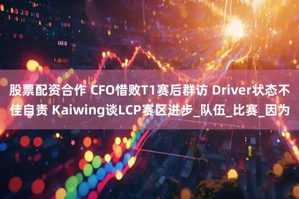 股票配资合作 CFO惜败T1赛后群访 Driver状态不佳自责 Kaiwing谈LCP赛区进步_队伍_比赛_因为