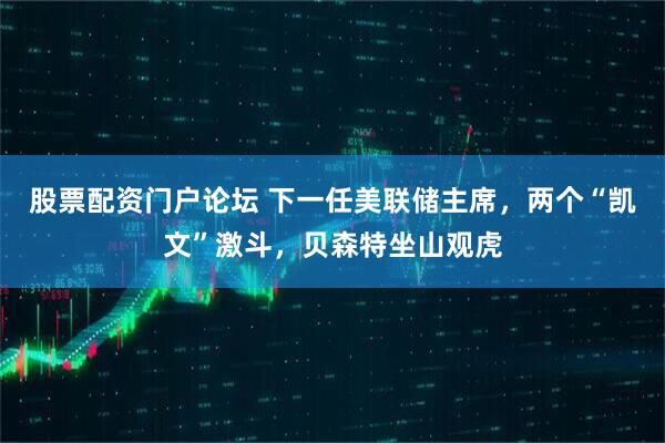 股票配资门户论坛 下一任美联储主席，两个“凯文”激斗，贝森特坐山观虎