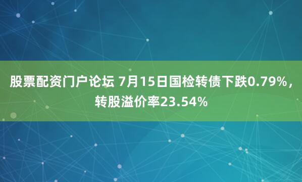 股票配资门户论坛 7月15日国检转债下跌0.79%，转股溢价率23.54%