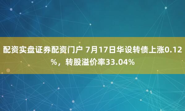 配资实盘证券配资门户 7月17日华设转债上涨0.12%，转股溢价率33.04%