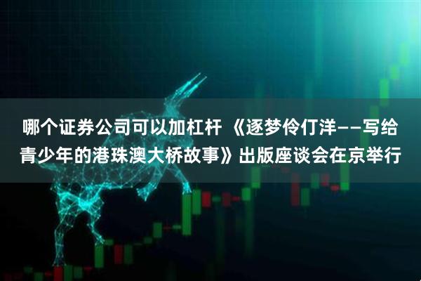哪个证券公司可以加杠杆 《逐梦伶仃洋——写给青少年的港珠澳大桥故事》出版座谈会在京举行
