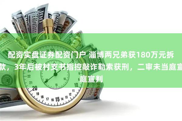 配资实盘证券配资门户 淄博两兄弟获180万元拆迁款，3年后被村支书指控敲诈勒索获刑，二审未当庭宣判
