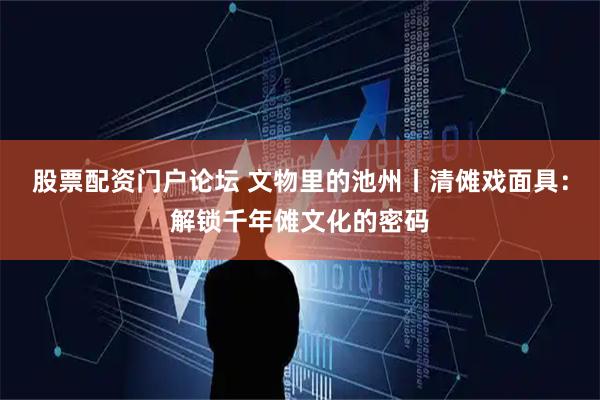 股票配资门户论坛 文物里的池州丨清傩戏面具：解锁千年傩文化的密码
