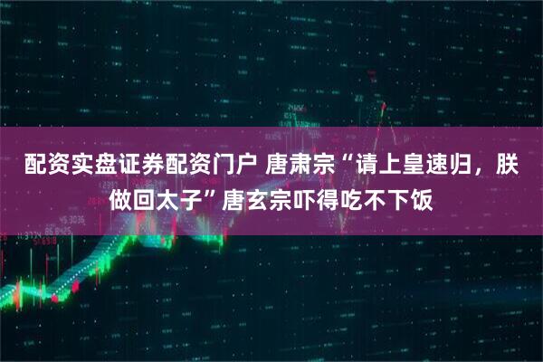 配资实盘证券配资门户 唐肃宗“请上皇速归，朕做回太子”唐玄宗吓得吃不下饭